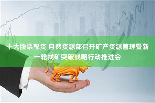 十大股票配资 自然资源部召开矿产资源管理暨新一轮找矿突破战略行动推进会