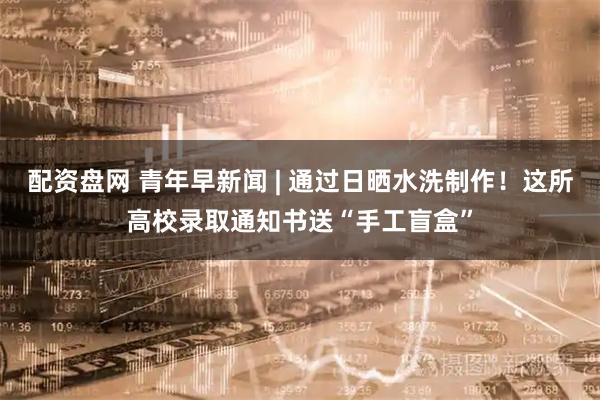 配资盘网 青年早新闻 | 通过日晒水洗制作！这所高校录取通知书送“手工盲盒”