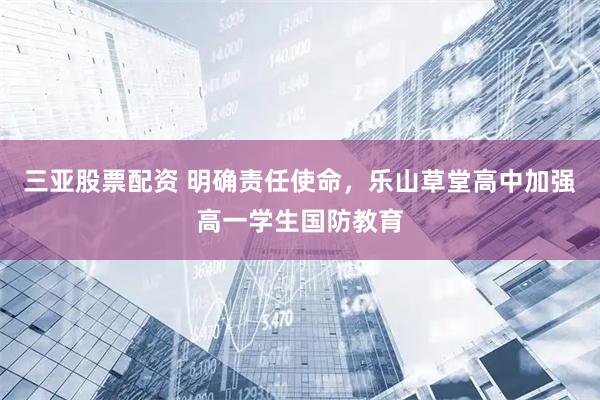 三亚股票配资 明确责任使命，乐山草堂高中加强高一学生国防教育