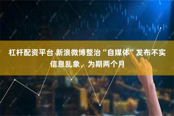 杠杆配资平台 新浪微博整治“自媒体”发布不实信息乱象，为期两个月