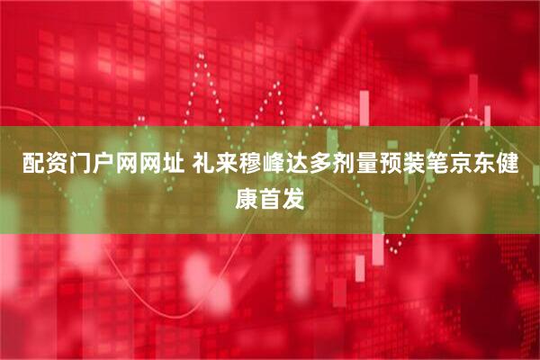 配资门户网网址 礼来穆峰达多剂量预装笔京东健康首发