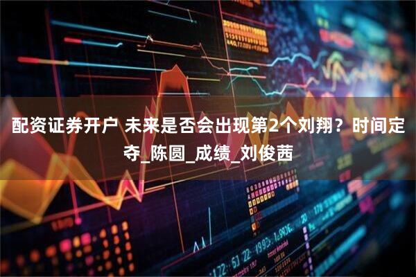 配资证券开户 未来是否会出现第2个刘翔？时间定夺_陈圆_成绩_刘俊茜