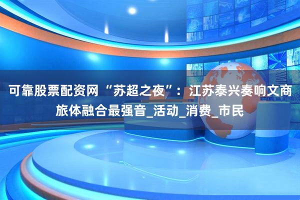 可靠股票配资网 “苏超之夜”：江苏泰兴奏响文商旅体融合最强音_活动_消费_市民