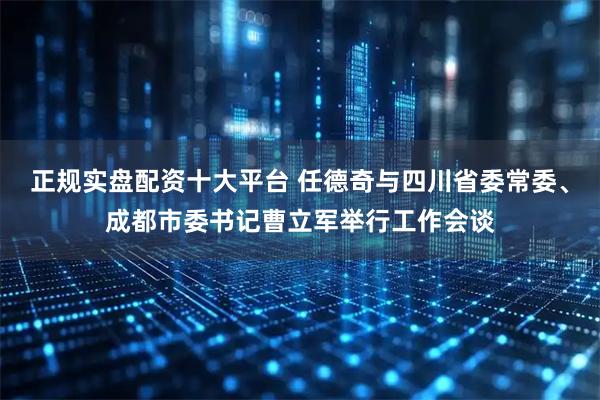 正规实盘配资十大平台 任德奇与四川省委常委、成都市委书记曹立军举行工作会谈