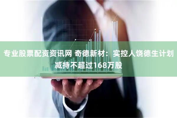 专业股票配资资讯网 奇德新材：实控人饶德生计划减持不超过168万股