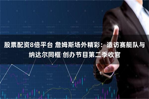 股票配资8倍平台 詹姆斯场外精彩：造访赛艇队与纳达尔同框 创办节目第二季收官
