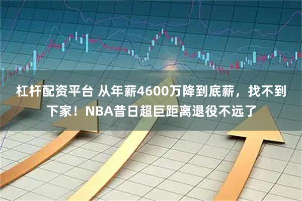 杠杆配资平台 从年薪4600万降到底薪，找不到下家！NBA昔日超巨距离退役不远了