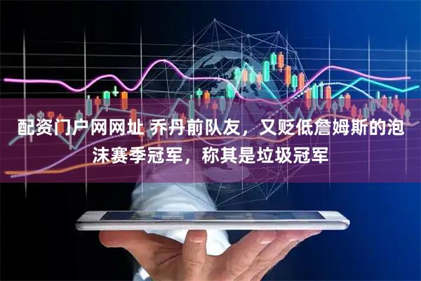 配资门户网网址 乔丹前队友，又贬低詹姆斯的泡沫赛季冠军，称其是垃圾冠军