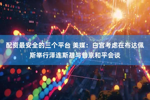 配资最安全的三个平台 美媒：白宫考虑在布达佩斯举行泽连斯基与普京和平会谈