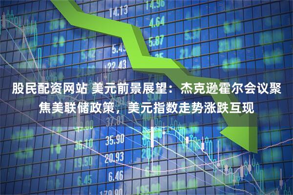 股民配资网站 美元前景展望：杰克逊霍尔会议聚焦美联储政策，美元指数走势涨跌互现