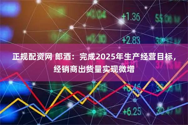 正规配资网 郎酒：完成2025年生产经营目标，经销商出货量实现微增