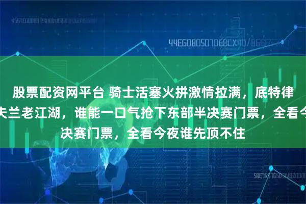 股票配资网平台 骑士活塞火拼激情拉满，底特律狠劲对撞克利夫兰老江湖，谁能一口气抢下东部半决赛门票，全看今夜谁先顶不住